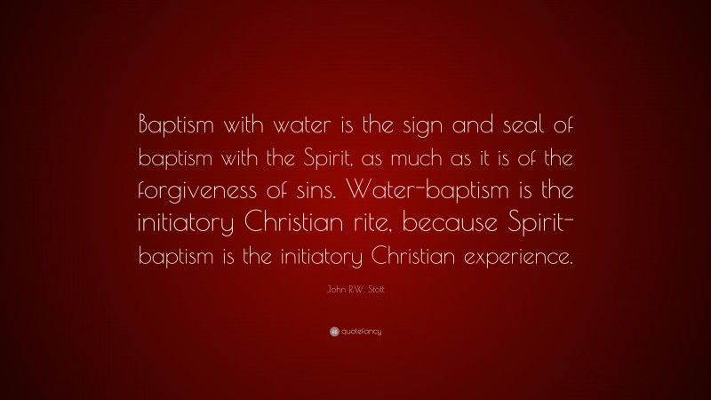 John R.W. Stott Quote: “Baptism with water is the sign and seal of baptism with the Spirit, as much as it is of the forgiveness of sins. Water-baptism is the initiatory Christian rite, because Spirit-baptism is the initiatory Christian experience.”