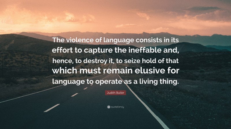 Judith Butler Quote: “The violence of language consists in its effort to capture the ineffable and, hence, to destroy it, to seize hold of that which must remain elusive for language to operate as a living thing.”