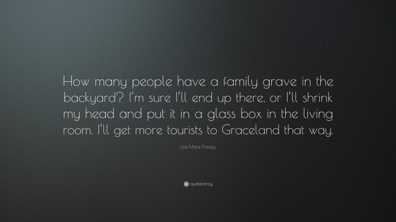 Lisa Marie Presley Quote: “How many people have a family grave in the backyard? I’m sure I’ll end up there, or I’ll shrink my head and put it in a glass box in the living room. I’ll get more tourists to Graceland that way.”