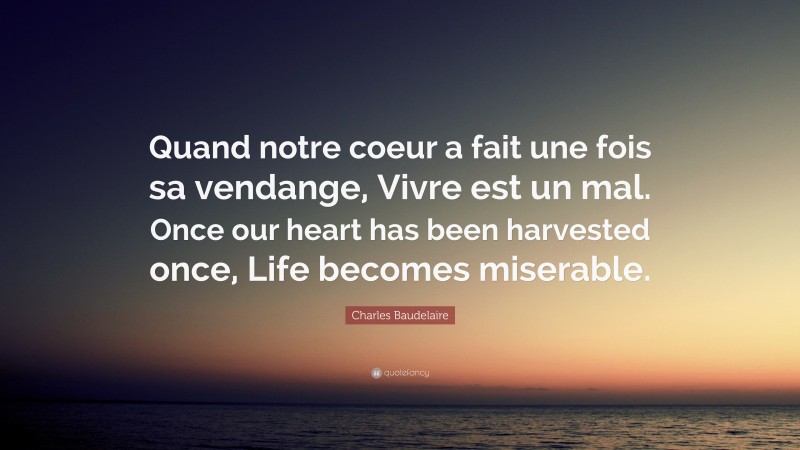 Charles Baudelaire Quote: “Quand notre coeur a fait une fois sa vendange, Vivre est un mal. Once our heart has been harvested once, Life becomes miserable.”