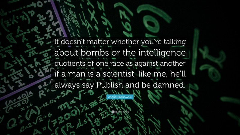 Jacob Bronowski Quote: “It doesn’t matter whether you’re talking about bombs or the intelligence quotients of one race as against another if a man is a scientist, like me, he’ll always say Publish and be damned.”