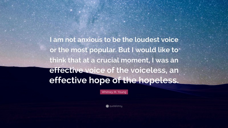 Whitney M. Young Quote: “I am not anxious to be the loudest voice or the most popular. But I would like to think that at a crucial moment, I was an effective voice of the voiceless, an effective hope of the hopeless.”