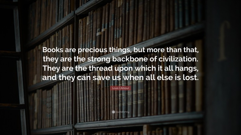 Louis L'Amour Quote: “Books are precious things, but more than that, they are the strong backbone of civilization. They are the thread upon which it all hangs, and they can save us when all else is lost.”