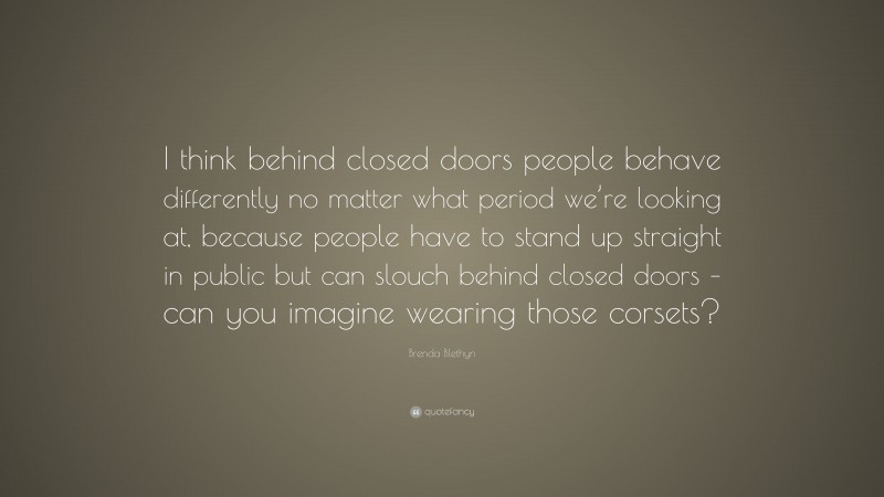 Brenda Blethyn Quote: “I think behind closed doors people behave differently no matter what period we’re looking at, because people have to stand up straight in public but can slouch behind closed doors – can you imagine wearing those corsets?”