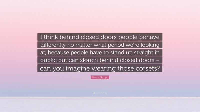 Brenda Blethyn Quote: “I think behind closed doors people behave differently no matter what period we’re looking at, because people have to stand up straight in public but can slouch behind closed doors – can you imagine wearing those corsets?”