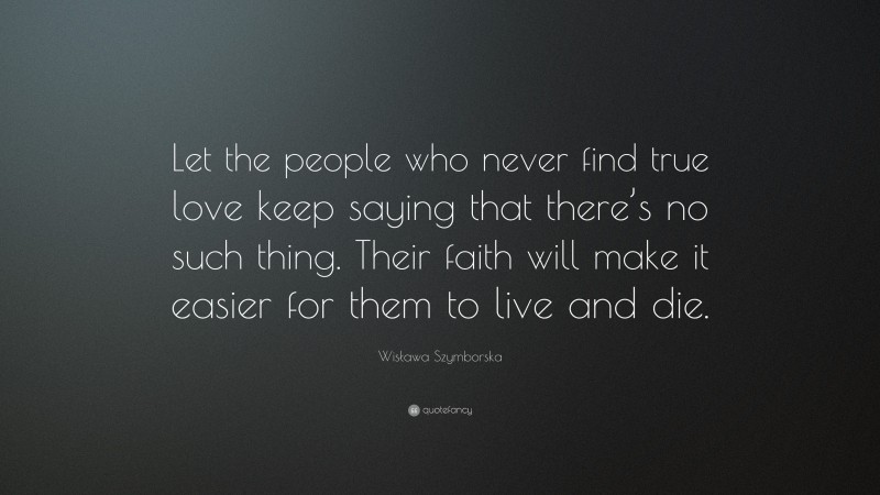 Wisława Szymborska Quote: “Let the people who never find true love keep saying that there’s no such thing. Their faith will make it easier for them to live and die.”