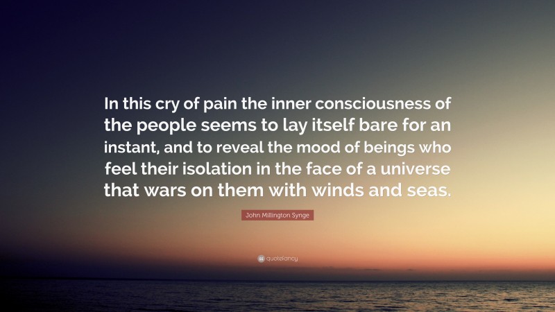 John Millington Synge Quote: “In this cry of pain the inner consciousness of the people seems to lay itself bare for an instant, and to reveal the mood of beings who feel their isolation in the face of a universe that wars on them with winds and seas.”
