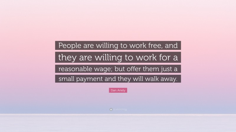 Dan Ariely Quote: “People are willing to work free, and they are willing to work for a reasonable wage; but offer them just a small payment and they will walk away.”