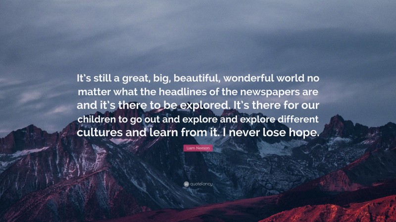 Liam Neeson Quote: “It’s still a great, big, beautiful, wonderful world no matter what the headlines of the newspapers are and it’s there to be explored. It’s there for our children to go out and explore and explore different cultures and learn from it. I never lose hope.”