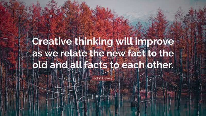 John Dewey Quote: “Creative thinking will improve as we relate the new fact to the old and all facts to each other.”