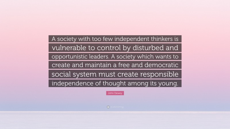 John Dewey Quote: “A society with too few independent thinkers is vulnerable to control by disturbed and opportunistic leaders. A society which wants to create and maintain a free and democratic social system must create responsible independence of thought among its young.”