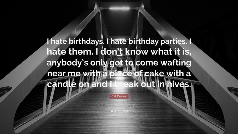 Cat Deeley Quote: “I hate birthdays. I hate birthday parties. I hate them. I don’t know what it is, anybody’s only got to come wafting near me with a piece of cake with a candle on and I break out in hives.”