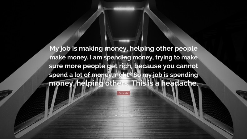 Jack Ma Quote: “My job is making money, helping other people make money. I am spending money, trying to make sure more people get rich, because you cannot spend a lot of money, right? So my job is spending money, helping others. This is a headache.”