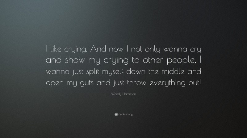 Woody Harrelson Quote: “I like crying. And now I not only wanna cry and show my crying to other people, I wanna just split myself down the middle and open my guts and just throw everything out!”