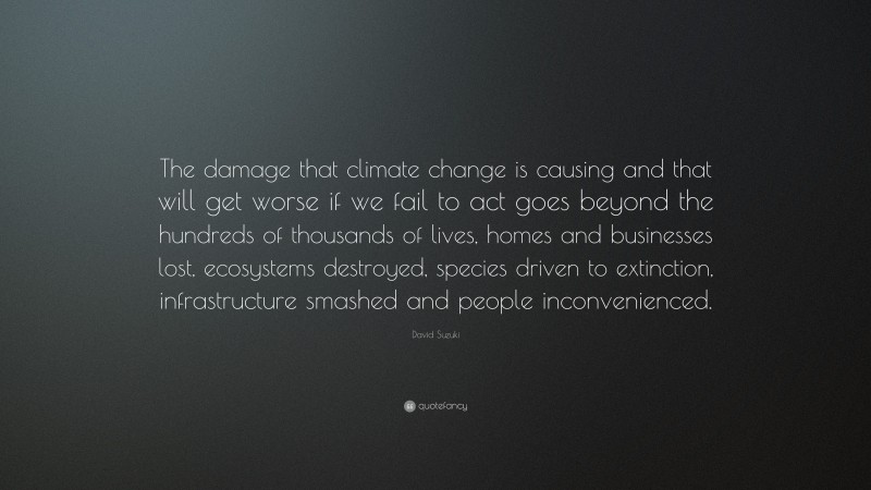 David Suzuki Quote: “The damage that climate change is causing and that will get worse if we fail to act goes beyond the hundreds of thousands of lives, homes and businesses lost, ecosystems destroyed, species driven to extinction, infrastructure smashed and people inconvenienced.”