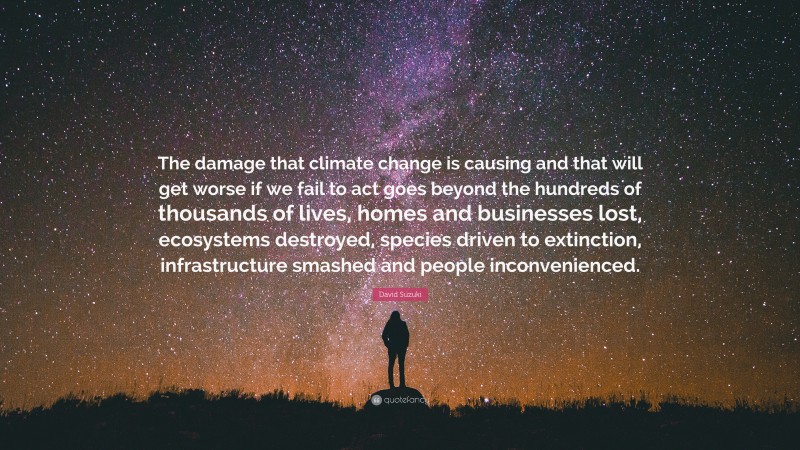 David Suzuki Quote: “The damage that climate change is causing and that will get worse if we fail to act goes beyond the hundreds of thousands of lives, homes and businesses lost, ecosystems destroyed, species driven to extinction, infrastructure smashed and people inconvenienced.”