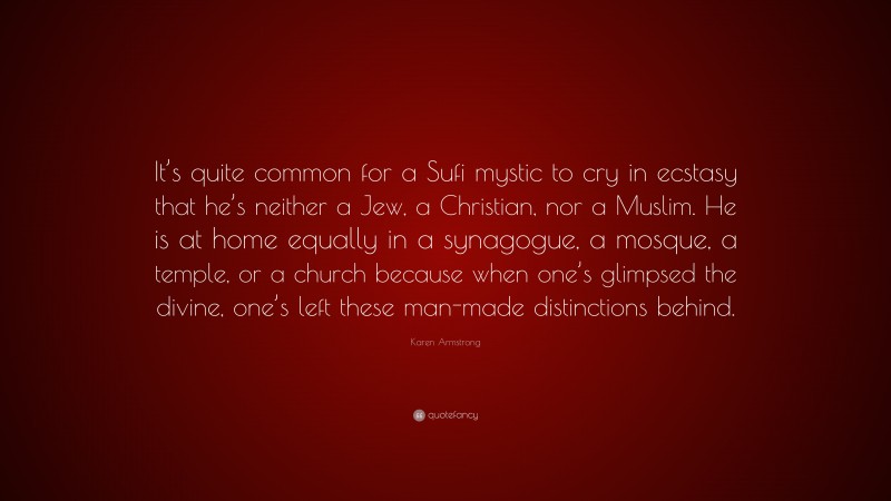 Karen Armstrong Quote: “It’s quite common for a Sufi mystic to cry in ecstasy that he’s neither a Jew, a Christian, nor a Muslim. He is at home equally in a synagogue, a mosque, a temple, or a church because when one’s glimpsed the divine, one’s left these man-made distinctions behind.”
