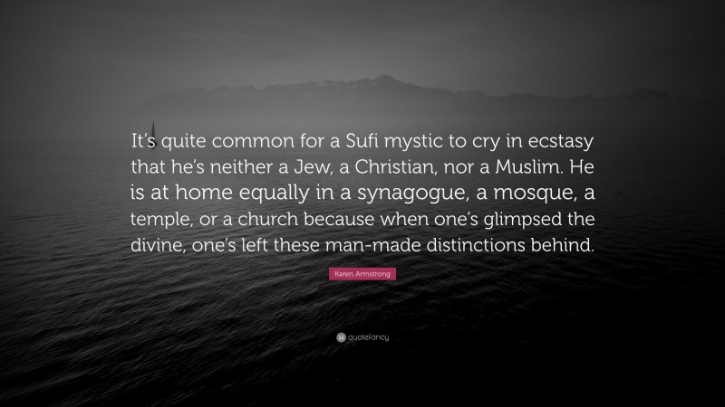 Karen Armstrong Quote: “It’s quite common for a Sufi mystic to cry in ecstasy that he’s neither a Jew, a Christian, nor a Muslim. He is at home equally in a synagogue, a mosque, a temple, or a church because when one’s glimpsed the divine, one’s left these man-made distinctions behind.”