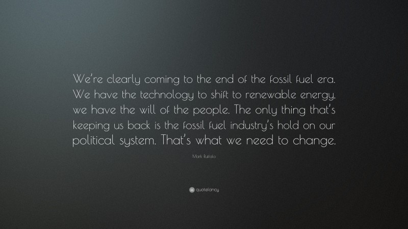 Mark Ruffalo Quote: “We’re clearly coming to the end of the fossil fuel era. We have the technology to shift to renewable energy, we have the will of the people. The only thing that’s keeping us back is the fossil fuel industry’s hold on our political system. That’s what we need to change.”