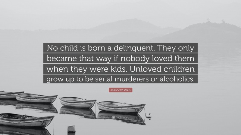 Jeannette Walls Quote: “No child is born a delinquent. They only became that way if nobody loved them when they were kids. Unloved children grow up to be serial murderers or alcoholics.”