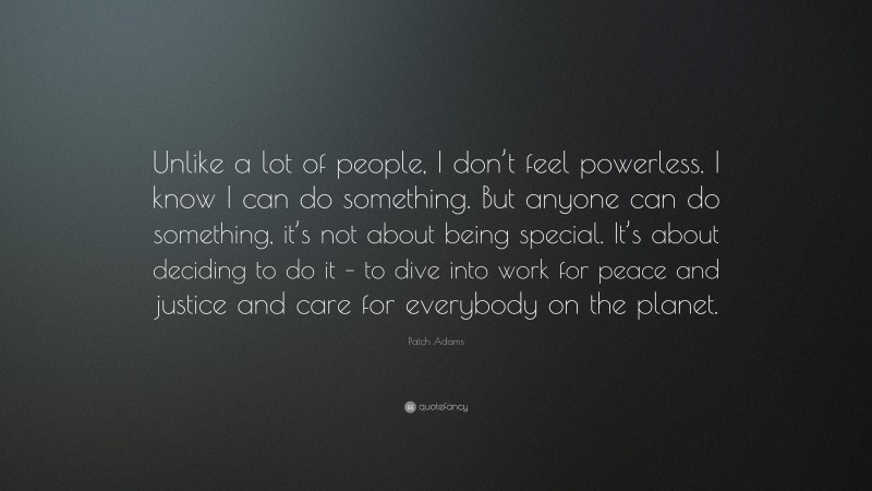 Patch Adams Quote: “Unlike a lot of people, I don’t feel powerless. I know I can do something. But anyone can do something, it’s not about being special. It’s about deciding to do it – to dive into work for peace and justice and care for everybody on the planet.”