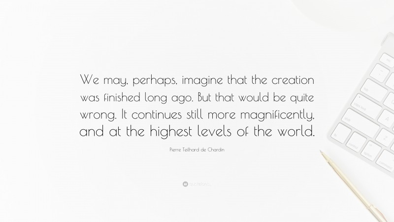 Pierre Teilhard de Chardin Quote: “We may, perhaps, imagine that the creation was finished long ago. But that would be quite wrong. It continues still more magnificently, and at the highest levels of the world.”