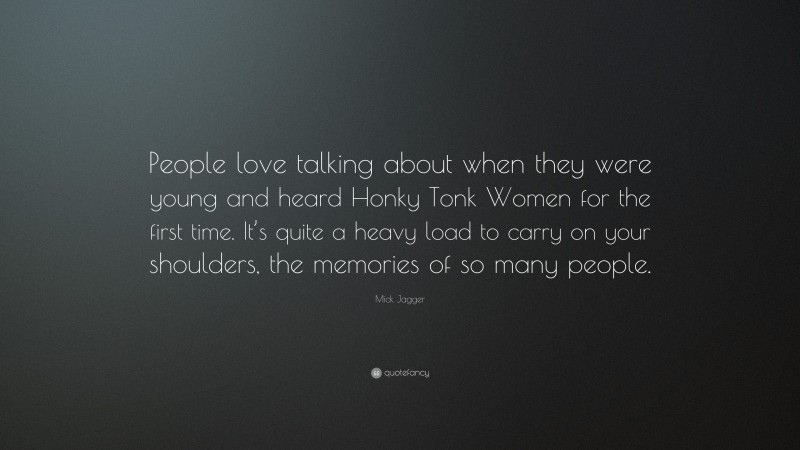 Mick Jagger Quote: “People love talking about when they were young and heard Honky Tonk Women for the first time. It’s quite a heavy load to carry on your shoulders, the memories of so many people.”