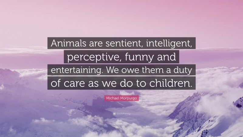 Michael Morpurgo Quote: “Animals are sentient, intelligent, perceptive, funny and entertaining. We owe them a duty of care as we do to children.”