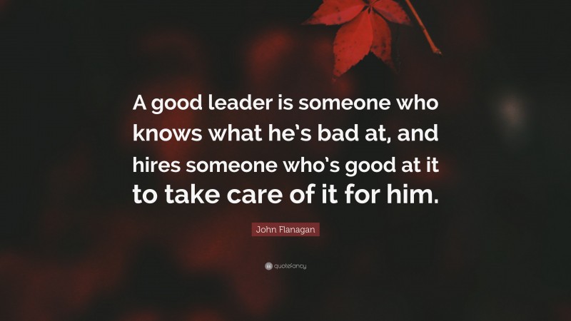 John Flanagan Quote: “A good leader is someone who knows what he’s bad at, and hires someone who’s good at it to take care of it for him.”