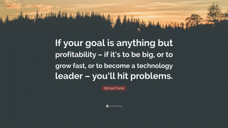 Michael Porter Quote: “If your goal is anything but profitability – if it’s to be big, or to grow fast, or to become a technology leader – you’ll hit problems.”