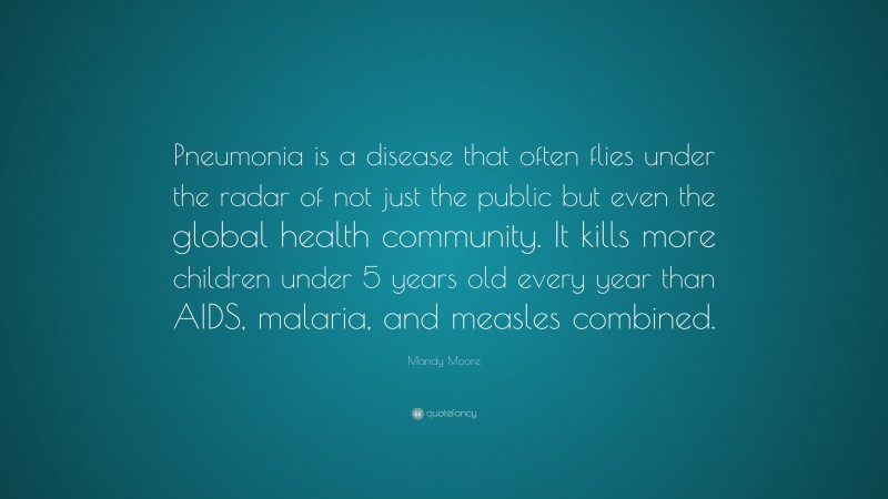 Mandy Moore Quote: “Pneumonia is a disease that often flies under the radar of not just the public but even the global health community. It kills more children under 5 years old every year than AIDS, malaria, and measles combined.”