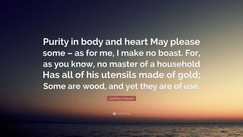 Geoffrey Chaucer Quote: “Purity in body and heart May please some – as for me, I make no boast. For, as you know, no master of a household Has all of his utensils made of gold; Some are wood, and yet they are of use.”