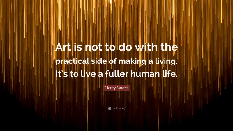 Henry Moore Quote: “Art is not to do with the practical side of making a living. It’s to live a fuller human life.”