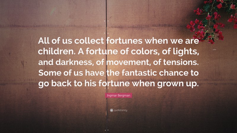 Ingmar Bergman Quote: “All of us collect fortunes when we are children. A fortune of colors, of lights, and darkness, of movement, of tensions. Some of us have the fantastic chance to go back to his fortune when grown up.”