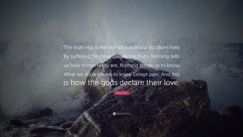 Aeschylus Quote: “The truth Has to be melted out of our stubborn lives By suffering. Nothing speaks the truth, Nothing tells us how things really are, Nothing forces us to know What we do not want to know Except pain. And this is how the gods declare their love.”