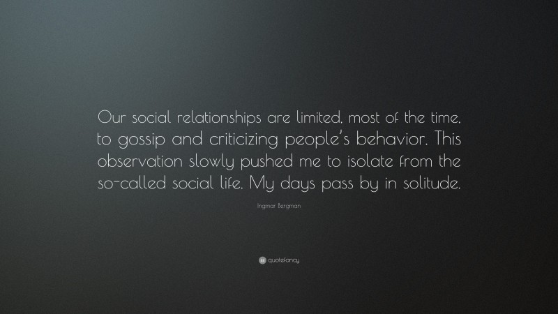 Ingmar Bergman Quote: “Our social relationships are limited, most of the time, to gossip and criticizing people’s behavior. This observation slowly pushed me to isolate from the so-called social life. My days pass by in solitude.”