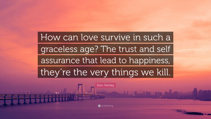 Don Henley Quote: “How can love survive in such a graceless age? The trust and self assurance that lead to happiness, they’re the very things we kill.”