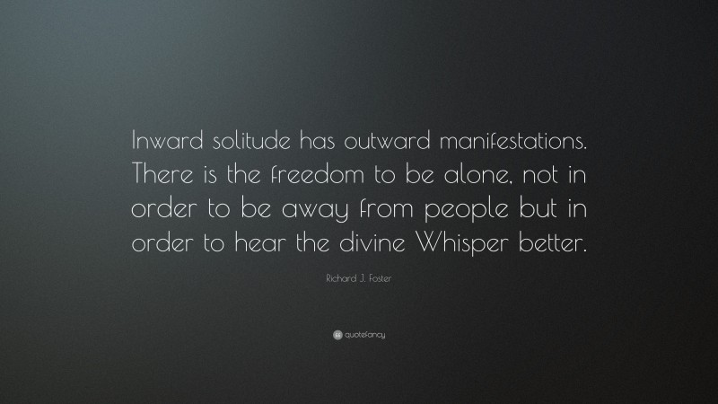 Richard J. Foster Quote: “Inward solitude has outward manifestations. There is the freedom to be alone, not in order to be away from people but in order to hear the divine Whisper better.”