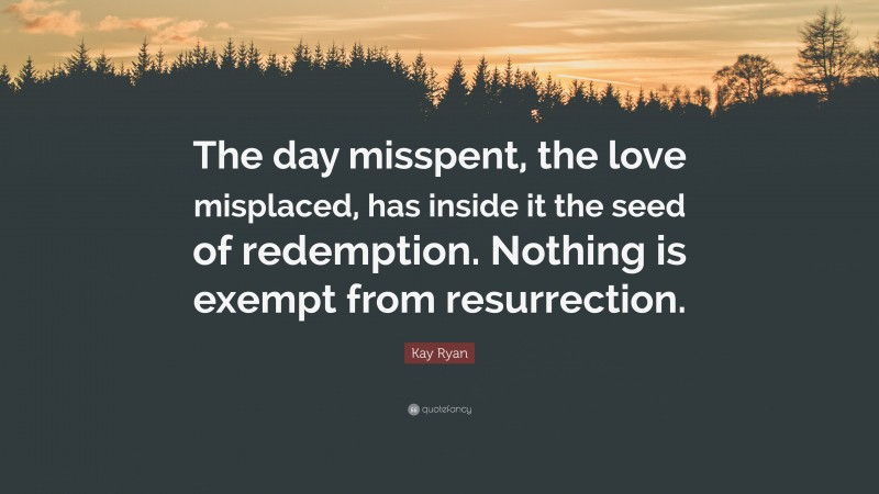 Kay Ryan Quote: “The day misspent, the love misplaced, has inside it the seed of redemption. Nothing is exempt from resurrection.”