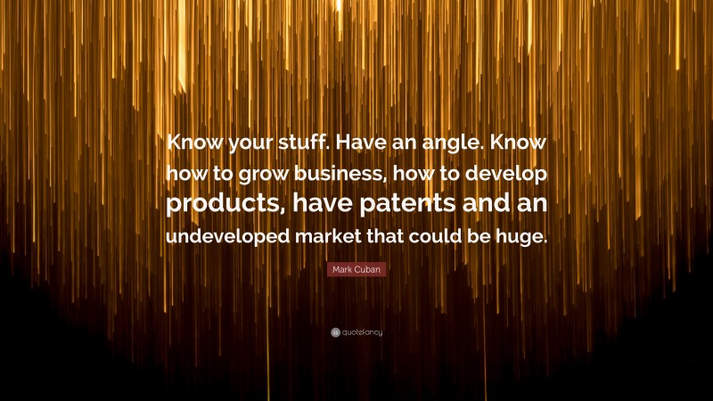 Mark Cuban Quote: “Know your stuff. Have an angle. Know how to grow business, how to develop products, have patents and an undeveloped market that could be huge.”