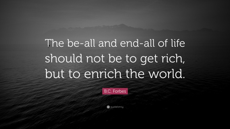 B.C. Forbes Quote: “The be-all and end-all of life should not be to get rich, but to enrich the world.”