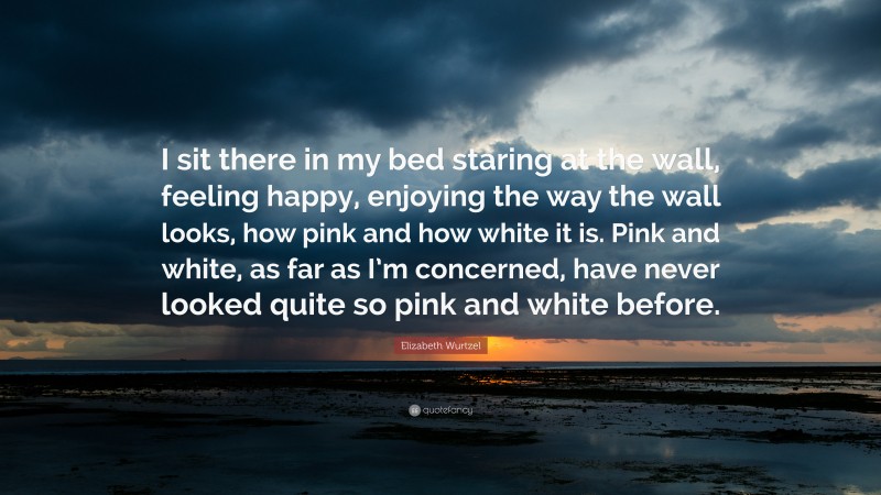 Elizabeth Wurtzel Quote: “I sit there in my bed staring at the wall, feeling happy, enjoying the way the wall looks, how pink and how white it is. Pink and white, as far as I’m concerned, have never looked quite so pink and white before.”