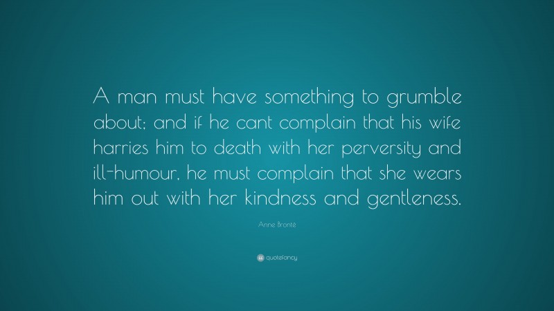 Anne Brontë Quote: “A man must have something to grumble about; and if he cant complain that his wife harries him to death with her perversity and ill-humour, he must complain that she wears him out with her kindness and gentleness.”