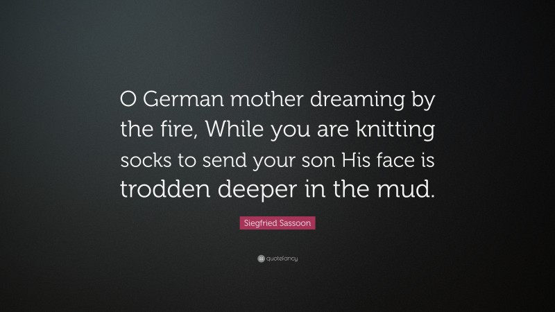 Siegfried Sassoon Quote: “O German mother dreaming by the fire, While you are knitting socks to send your son His face is trodden deeper in the mud.”