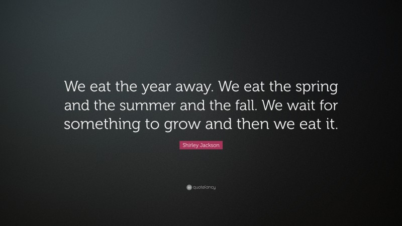 Shirley Jackson Quote: “We eat the year away. We eat the spring and the summer and the fall. We wait for something to grow and then we eat it.”