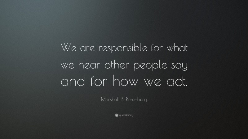Marshall B. Rosenberg Quote: “We are responsible for what we hear other people say and for how we act.”