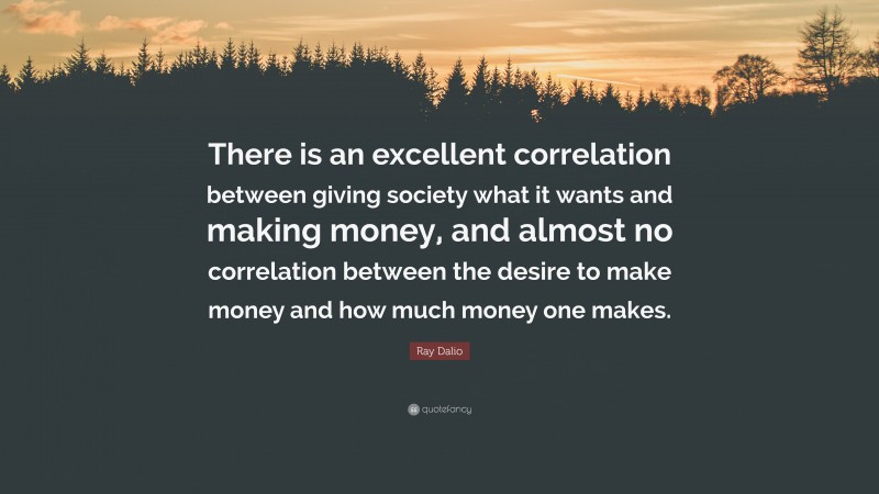 Ray Dalio Quote: “There is an excellent correlation between giving society what it wants and making money, and almost no correlation between the desire to make money and how much money one makes.”