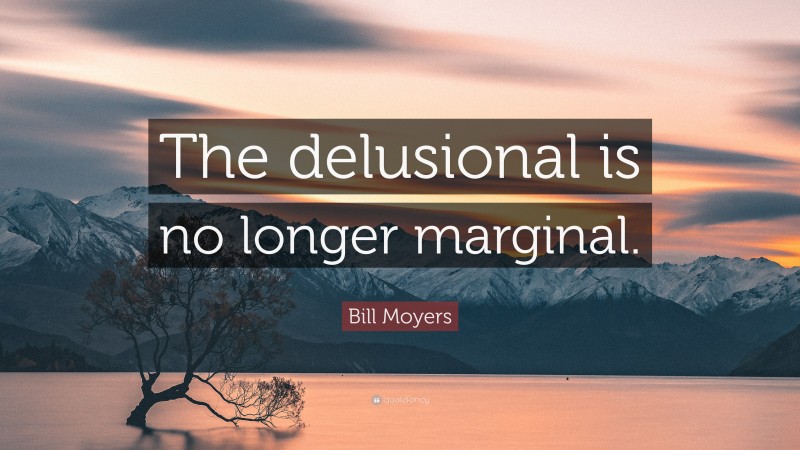 Bill Moyers Quote: “The delusional is no longer marginal.”