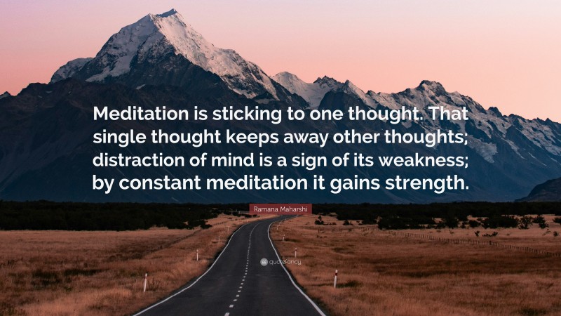 Ramana Maharshi Quote: “Meditation is sticking to one thought. That single thought keeps away other thoughts; distraction of mind is a sign of its weakness; by constant meditation it gains strength.”