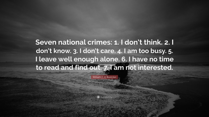 William J. H. Boetcker Quote: “Seven national crimes: 1. I don’t think. 2. I don’t know. 3. I don’t care. 4. I am too busy. 5. I leave well enough alone. 6. I have no time to read and find out. 7. I am not interested.”